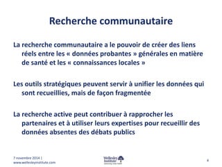 Recherche communautaire 
La recherche communautaire a le pouvoir de créer des liens 
réels entre les « données probantes » générales en matière 
de santé et les « connaissances locales » 
Les outils stratégiques peuvent servir à unifier les données qui 
sont recueillies, mais de façon fragmentée 
La recherche active peut contribuer à rapprocher les 
partenaires et à utiliser leurs expertises pour recueillir des 
données absentes des débats publics 
4 
7 novembre 2014 | 
www.wellesleyinstitute.com 
 