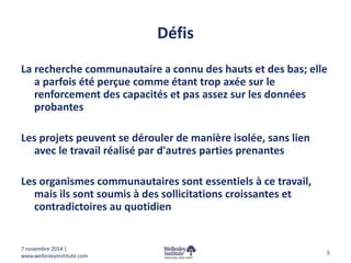 Défis 
La recherche communautaire a connu des hauts et des bas; elle 
a parfois été perçue comme étant trop axée sur le 
renforcement des capacités et pas assez sur les données 
probantes 
Les projets peuvent se dérouler de manière isolée, sans lien 
avec le travail réalisé par d'autres parties prenantes 
Les organismes communautaires sont essentiels à ce travail, 
mais ils sont soumis à des sollicitations croissantes et 
contradictoires au quotidien 
5 
7 novembre 2014 | 
www.wellesleyinstitute.com 
 