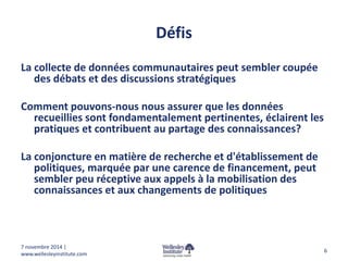 Défis 
La collecte de données communautaires peut sembler coupée 
des débats et des discussions stratégiques 
Comment pouvons-nous nous assurer que les données 
recueillies sont fondamentalement pertinentes, éclairent les 
pratiques et contribuent au partage des connaissances? 
La conjoncture en matière de recherche et d'établissement de 
politiques, marquée par une carence de financement, peut 
sembler peu réceptive aux appels à la mobilisation des 
connaissances et aux changements de politiques 
6 
7 novembre 2014 | 
www.wellesleyinstitute.com 
 