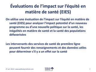 Évaluations de l’impact sur l’équité en 
matière de santé (EIES) 
On utilise une évaluation de l’impact sur l’équité en matière de 
santé (EIES) pour analyser l’impact potentiel d’un nouveau 
programme ou d’une nouvelle politique sur la santé, les 
inégalités en matière de santé et la santé des populations 
défavorisées 
Les intervenants des services de santé de première ligne 
peuvent fournir des renseignements et des données utiles 
pour déterminer s'il y a un effet sur la santé 
27 oct. 2014 | www.wellesleyinstitute.com 7 
 