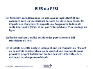 EIES du PFSI 
Les Médecins canadiens pour les soins aux réfugiés (MCSR) ont 
collaboré avec les fournisseurs de soins de santé pour cerner les 
impacts des changements apportés au Programme fédéral de 
santé intérimaire (PFSI), et ce, par l'intermédiaire d'un sondage en 
ligne 
Wellesley Institute a utilisé ces données pour faire une EIES 
stratégique du PFSI 
Les résultats de cette analyse indiquent que les coupures au PFSI ont 
eu des effets considérables sur la santé, d'une carence de soins 
primaires jusqu'à l'utilisation limitée des soins intensifs, et ce, 
même en cas d'urgence médicale 
27 oct. 2014 | www.wellesleyinstitute.com 8 
 