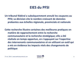 EIES du PFSI 
Un tribunal fédéral a subséquemment annulé les coupures au 
PFSI; sa décision cite le nombre croissant de données 
probantes aux échelles régionale, provinciale et nationale 
Cette recherche illustre certaines des meilleures pratiques en 
matière de rapprochement entre la recherche 
communautaire et la recherche stratégique; elle a été 
réalisée en temps opportun, en s'appuyant sur l'expertise 
des intervenants communautaires et en utilisant un outil qui 
a mis en évidence les impacts réels des changements de 
politique 
27 oct. 2014 | www.wellesleyinstitute.com 9 
 