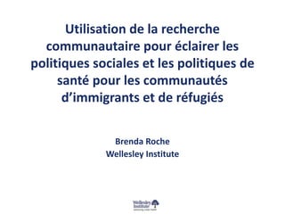 Utilisation de la recherche 
communautaire pour éclairer les 
politiques sociales et les politiques de 
santé pour les communautés 
d’immigrants et de réfugiés 
Brenda Roche 
Wellesley Institute 
 