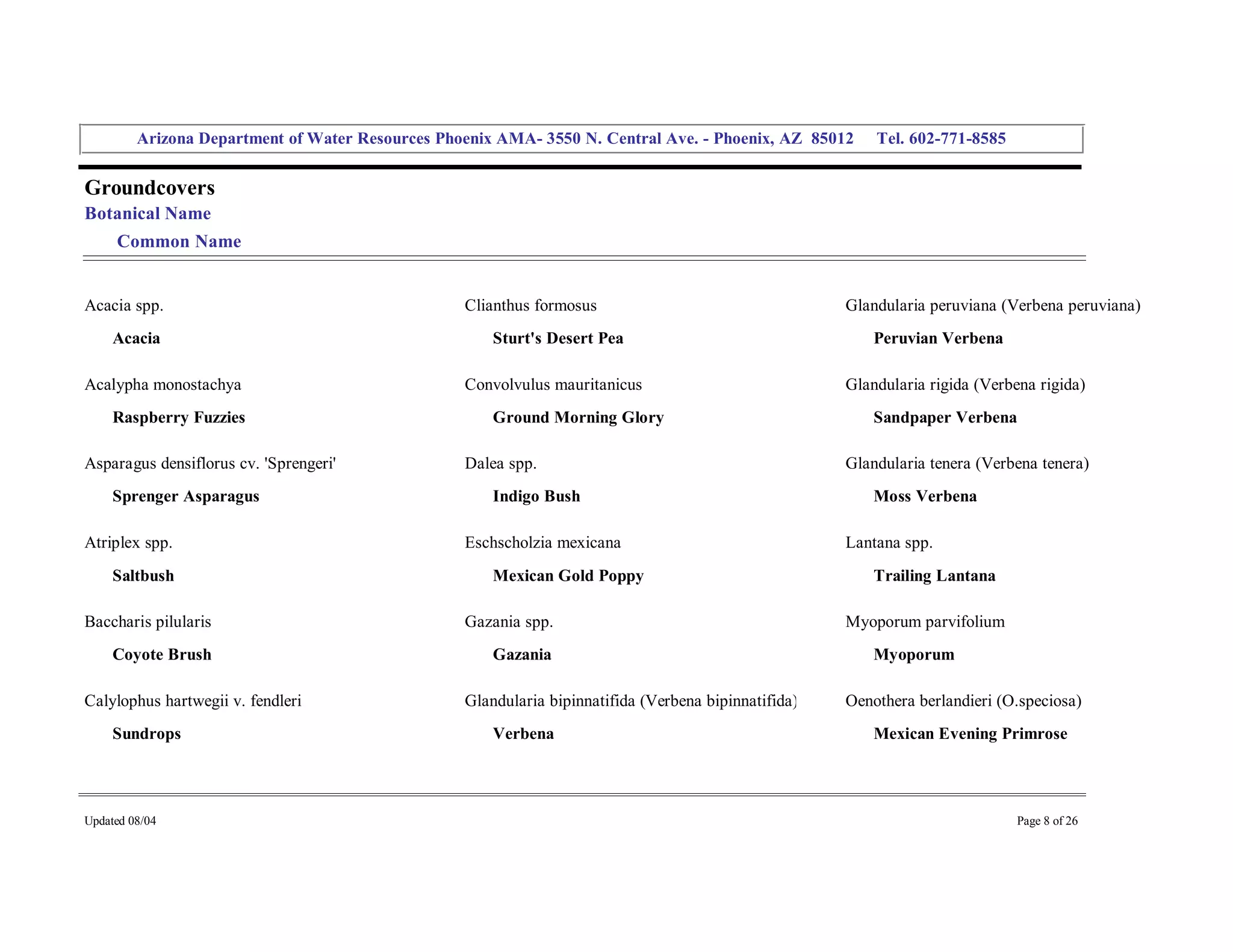 Arizona Department of Water Resources Phoenix AMA­ 3550 N. Central Ave. ­ Phoenix, AZ  85012     Tel. 602­771­8585 


Groundcovers 
Botanical Name 
     Common Name 


Acacia spp.                                         Clianthus formosus                                   Glandularia peruviana (Verbena peruviana) 
     Acacia                                             Sturt's Desert Pea                                   Peruvian Verbena 

Acalypha monostachya                                Convolvulus mauritanicus                             Glandularia rigida (Verbena rigida) 
     Raspberry Fuzzies                                  Ground Morning Glory                                 Sandpaper Verbena 

Asparagus densiflorus cv. 'Sprengeri'               Dalea spp.                                           Glandularia tenera (Verbena tenera) 
     Sprenger Asparagus                                 Indigo Bush                                          Moss Verbena 

Atriplex spp.                                       Eschscholzia mexicana                                Lantana spp. 
     Saltbush                                           Mexican Gold Poppy                                   Trailing Lantana 

Baccharis pilularis                                 Gazania spp.                                         Myoporum parvifolium 
     Coyote Brush                                       Gazania                                              Myoporum 

Calylophus hartwegii v. fendleri                    Glandularia bipinnatifida (Verbena bipinnatifida)    Oenothera berlandieri (O.speciosa) 
     Sundrops                                           Verbena                                              Mexican Evening Primrose 




Updated 08/04                                                                                                                     Page 8 of 26 
 