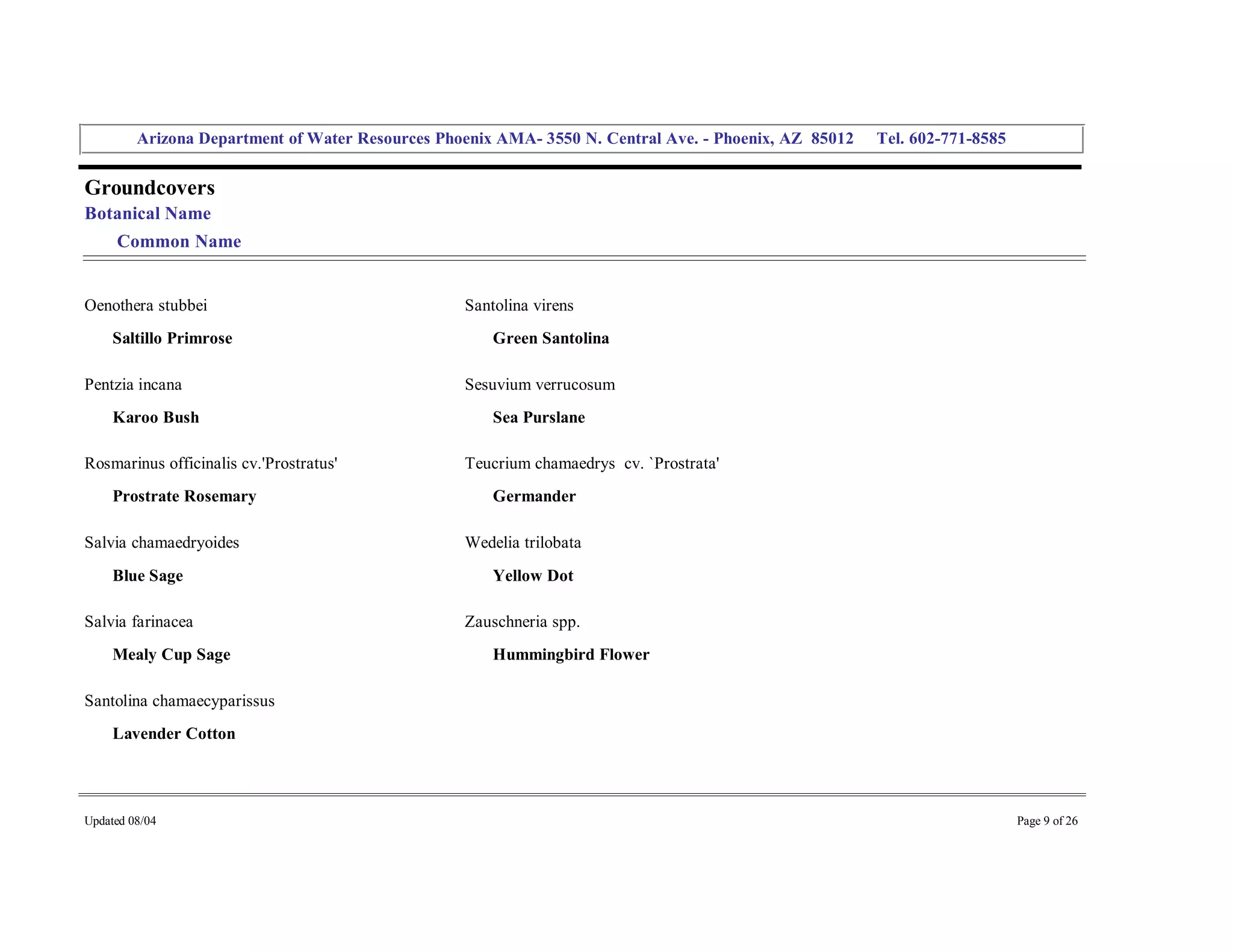 Arizona Department of Water Resources Phoenix AMA­ 3550 N. Central Ave. ­ Phoenix, AZ  85012     Tel. 602­771­8585 


Groundcovers 
Botanical Name 
     Common Name 


Oenothera stubbei                                   Santolina virens 
     Saltillo Primrose                                  Green Santolina 

Pentzia incana                                      Sesuvium verrucosum 
     Karoo Bush                                         Sea Purslane 

Rosmarinus officinalis cv.'Prostratus'              Teucrium chamaedrys  cv. `Prostrata' 
     Prostrate Rosemary                                 Germander 

Salvia chamaedryoides                               Wedelia trilobata 
     Blue Sage                                          Yellow Dot 

Salvia farinacea                                    Zauschneria spp. 
     Mealy Cup Sage                                     Hummingbird Flower 

Santolina chamaecyparissus 
     Lavender Cotton 




Updated 08/04                                                                                                                  Page 9 of 26 
 