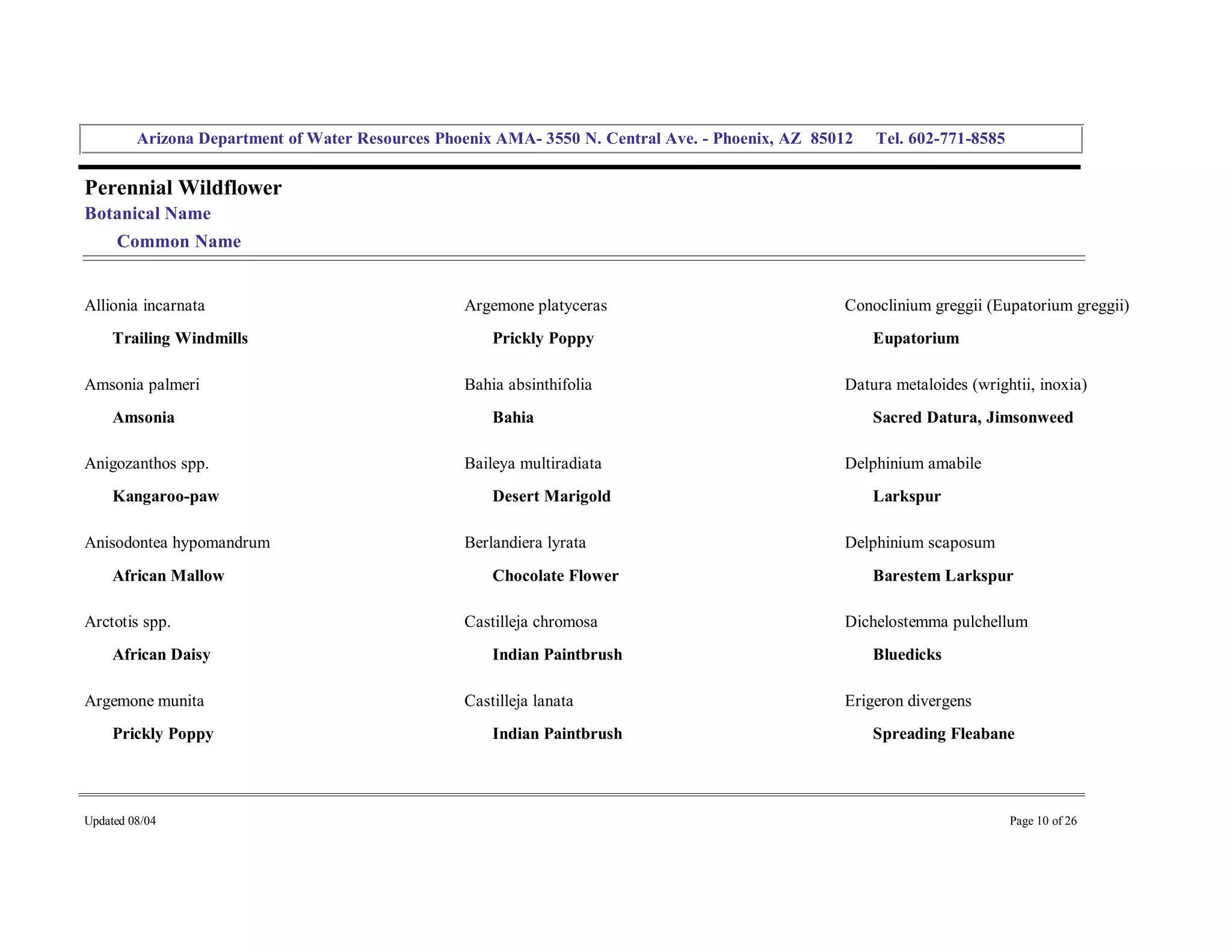 Arizona Department of Water Resources Phoenix AMA­ 3550 N. Central Ave. ­ Phoenix, AZ  85012     Tel. 602­771­8585 


Perennial Wildflower 
Botanical Name 
     Common Name 


Allionia incarnata                                  Argemone platyceras                               Conoclinium greggii (Eupatorium greggii) 
     Trailing Windmills                                 Prickly Poppy                                     Eupatorium 

Amsonia palmeri                                     Bahia absinthifolia                               Datura metaloides (wrightii, inoxia) 
     Amsonia                                            Bahia                                             Sacred Datura, Jimsonweed 

Anigozanthos spp.                                   Baileya multiradiata                              Delphinium amabile 
     Kangaroo­paw                                       Desert Marigold                                   Larkspur 

Anisodontea hypomandrum                             Berlandiera lyrata                                Delphinium scaposum 
     African Mallow                                     Chocolate Flower                                  Barestem Larkspur 

Arctotis spp.                                       Castilleja chromosa                               Dichelostemma pulchellum 
     African Daisy                                      Indian Paintbrush                                 Bluedicks 

Argemone munita                                     Castilleja lanata                                 Erigeron divergens 
     Prickly Poppy                                      Indian Paintbrush                                 Spreading Fleabane 




Updated 08/04                                                                                                                  Page 10 of 26 
 