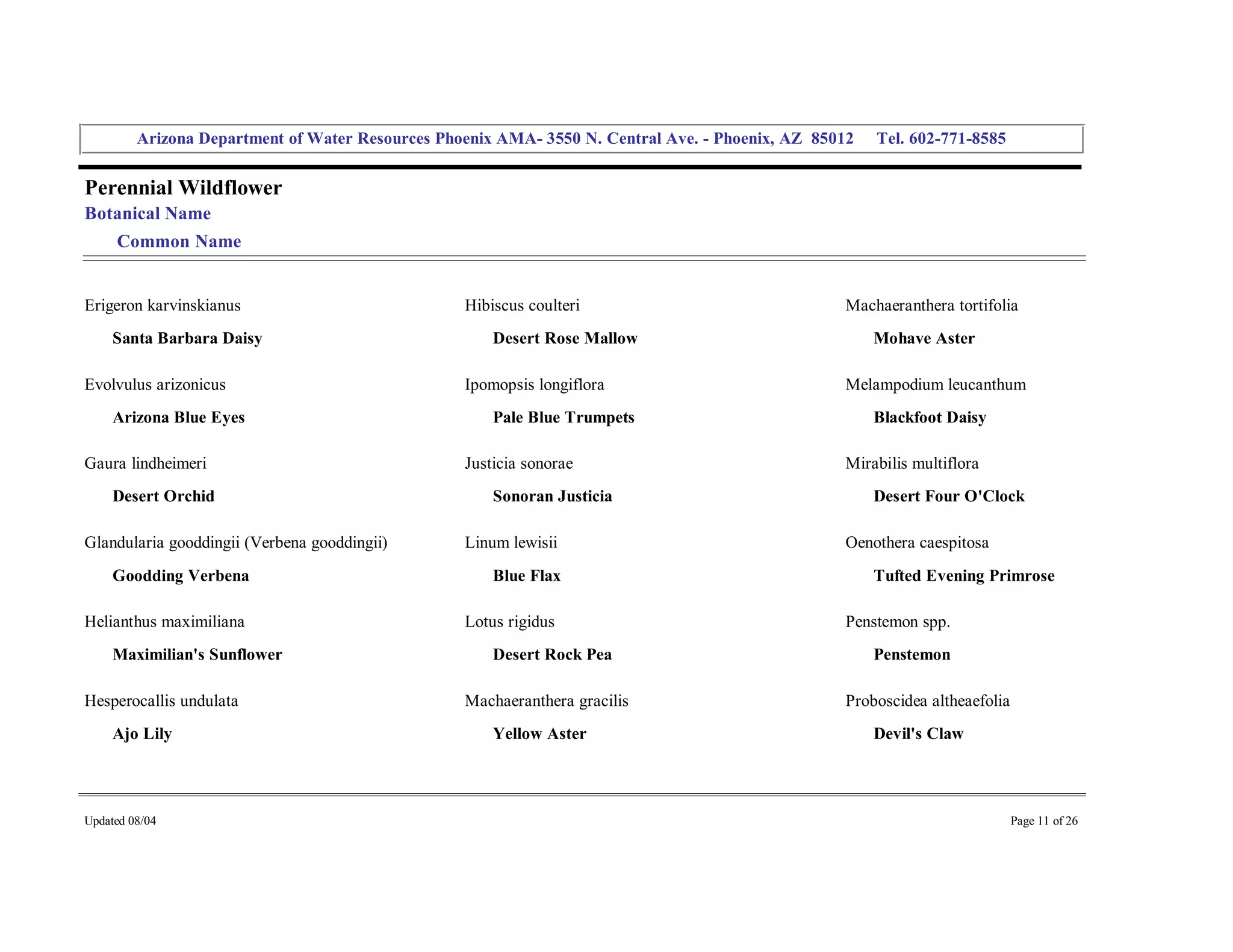 Arizona Department of Water Resources Phoenix AMA­ 3550 N. Central Ave. ­ Phoenix, AZ  85012     Tel. 602­771­8585 


Perennial Wildflower 
Botanical Name 
     Common Name 


Erigeron karvinskianus                              Hibiscus coulteri                                 Machaeranthera tortifolia 
     Santa Barbara Daisy                                Desert Rose Mallow                                Mohave Aster 

Evolvulus arizonicus                                Ipomopsis longiflora                              Melampodium leucanthum 
     Arizona Blue Eyes                                  Pale Blue Trumpets                                Blackfoot Daisy 

Gaura lindheimeri                                   Justicia sonorae                                  Mirabilis multiflora 
     Desert Orchid                                      Sonoran Justicia                                  Desert Four O'Clock 

Glandularia gooddingii (Verbena gooddingii)         Linum lewisii                                     Oenothera caespitosa 
     Goodding Verbena                                   Blue Flax                                         Tufted Evening Primrose 

Helianthus maximiliana                              Lotus rigidus                                     Penstemon spp. 
     Maximilian's Sunflower                             Desert Rock Pea                                   Penstemon 

Hesperocallis undulata                              Machaeranthera gracilis                           Proboscidea altheaefolia 
     Ajo Lily                                           Yellow Aster                                      Devil's Claw 




Updated 08/04                                                                                                                  Page 11 of 26 
 