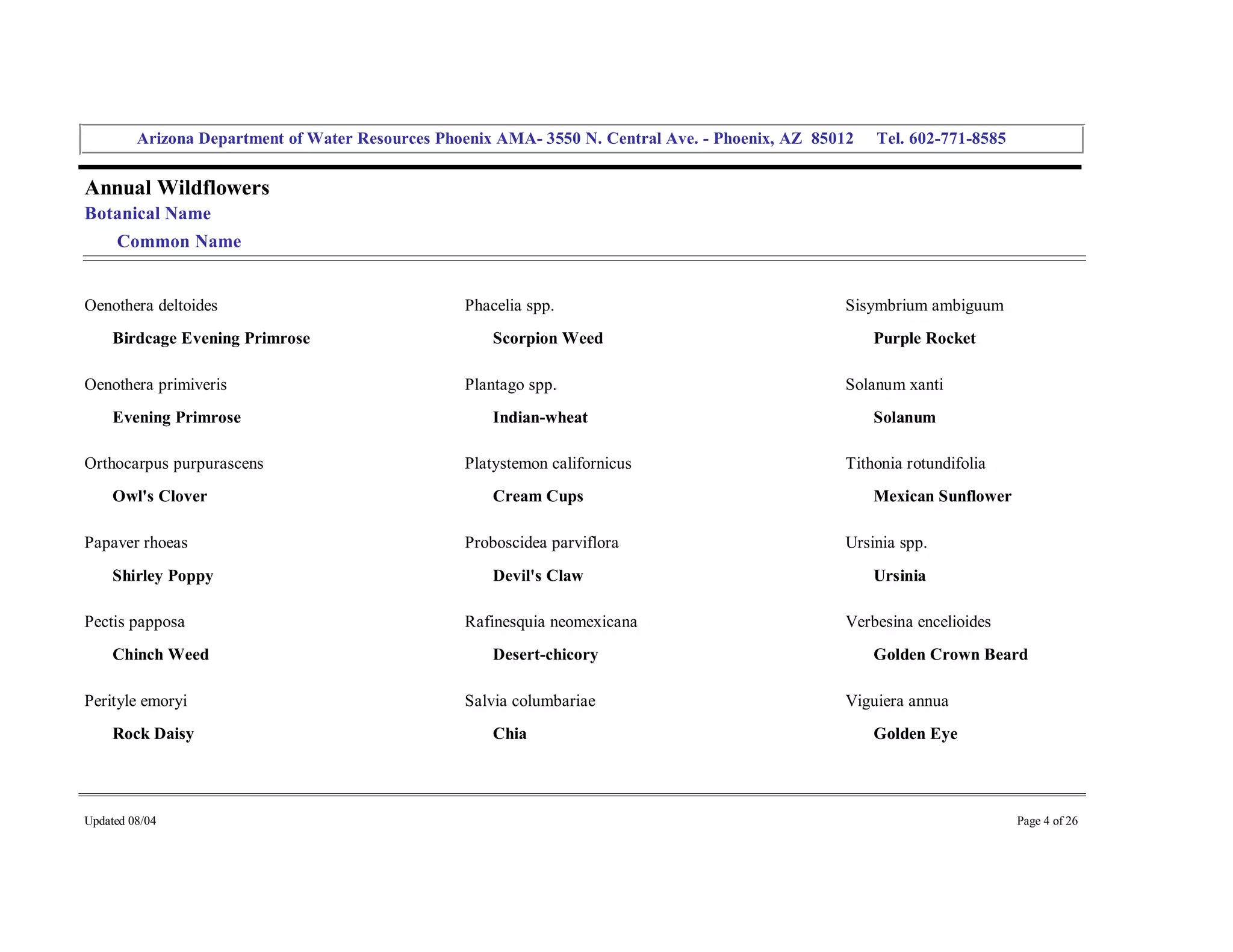 Arizona Department of Water Resources Phoenix AMA­ 3550 N. Central Ave. ­ Phoenix, AZ  85012     Tel. 602­771­8585 


Annual Wildflowers 
Botanical Name 
     Common Name 


Oenothera deltoides                                 Phacelia spp.                                     Sisymbrium ambiguum 
     Birdcage Evening Primrose                          Scorpion Weed                                     Purple Rocket 

Oenothera primiveris                                Plantago spp.                                     Solanum xanti 
     Evening Primrose                                   Indian­wheat                                      Solanum 

Orthocarpus purpurascens                            Platystemon californicus                          Tithonia rotundifolia 
     Owl's Clover                                       Cream Cups                                        Mexican Sunflower 

Papaver rhoeas                                      Proboscidea parviflora                            Ursinia spp. 
     Shirley Poppy                                      Devil's Claw                                      Ursinia 

Pectis papposa                                      Rafinesquia neomexicana                           Verbesina encelioides 
     Chinch Weed                                        Desert­chicory                                    Golden Crown Beard 

Perityle emoryi                                     Salvia columbariae                                Viguiera annua 
     Rock Daisy                                         Chia                                              Golden Eye 




Updated 08/04                                                                                                                  Page 4 of 26 
 