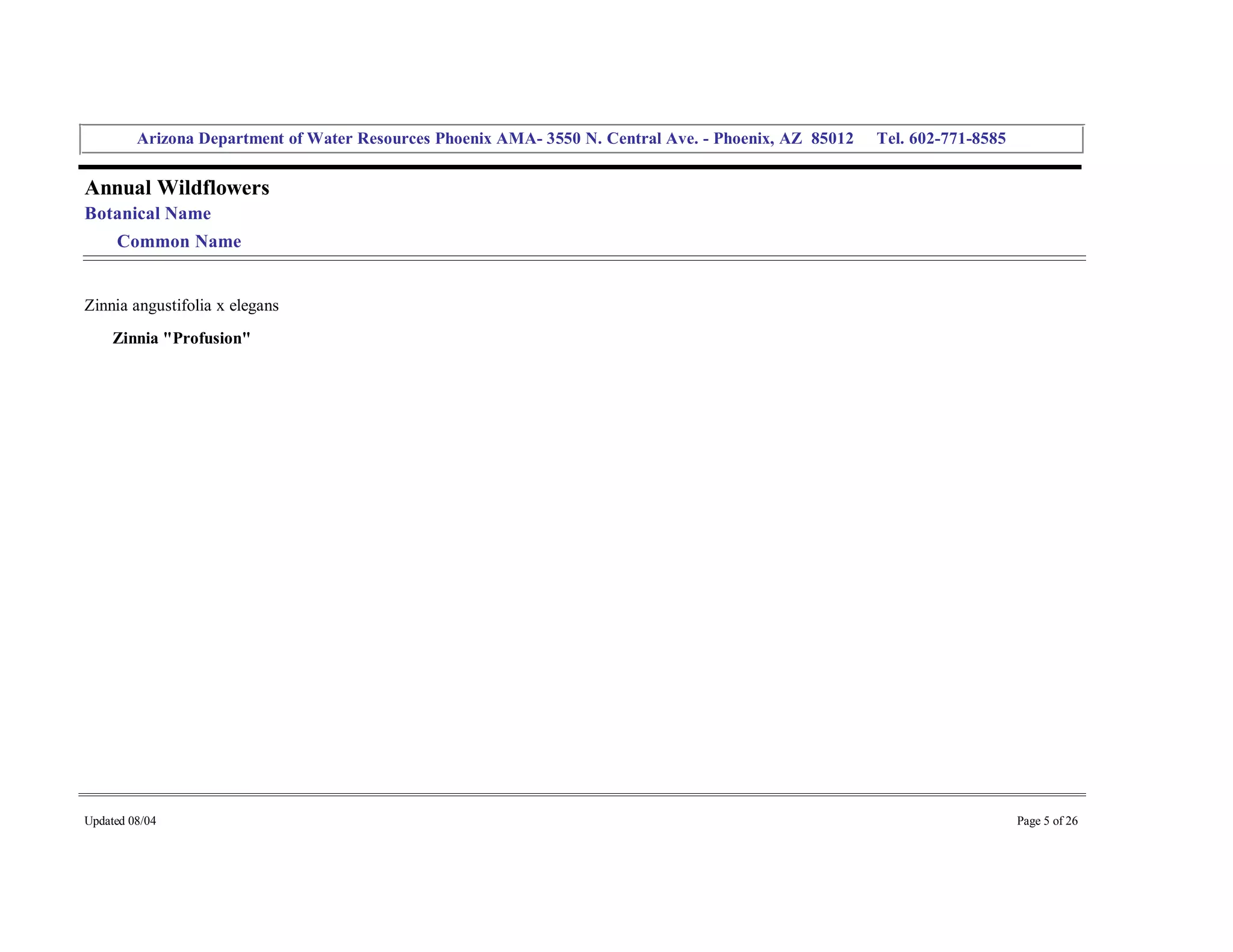 Arizona Department of Water Resources Phoenix AMA­ 3550 N. Central Ave. ­ Phoenix, AZ  85012     Tel. 602­771­8585 


Annual Wildflowers 
Botanical Name 
     Common Name 


Zinnia angustifolia x elegans 
     Zinnia "Profusion" 




Updated 08/04                                                                                                                  Page 5 of 26 
 