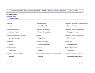 Arizona Department of Water Resources Phoenix AMA­ 3550 N. Central Ave. ­ Phoenix, AZ  85012     Tel. 602­771­8585 


Groundcovers 
Botanical Name 
     Common Name 


Acacia spp.                                         Clianthus formosus                                   Glandularia peruviana (Verbena peruviana) 
     Acacia                                             Sturt's Desert Pea                                   Peruvian Verbena 

Acalypha monostachya                                Convolvulus mauritanicus                             Glandularia rigida (Verbena rigida) 
     Raspberry Fuzzies                                  Ground Morning Glory                                 Sandpaper Verbena 

Asparagus densiflorus cv. 'Sprengeri'               Dalea spp.                                           Glandularia tenera (Verbena tenera) 
     Sprenger Asparagus                                 Indigo Bush                                          Moss Verbena 

Atriplex spp.                                       Eschscholzia mexicana                                Lantana spp. 
     Saltbush                                           Mexican Gold Poppy                                   Trailing Lantana 

Baccharis pilularis                                 Gazania spp.                                         Myoporum parvifolium 
     Coyote Brush                                       Gazania                                              Myoporum 

Calylophus hartwegii v. fendleri                    Glandularia bipinnatifida (Verbena bipinnatifida)    Oenothera berlandieri (O.speciosa) 
     Sundrops                                           Verbena                                              Mexican Evening Primrose 




Updated 08/04                                                                                                                     Page 8 of 26 
 