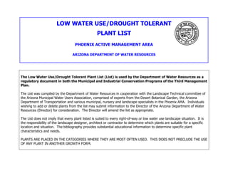 LOW WATER USE/DROUGHT TOLERANT
                                                   PLANT LIST
                                    PHOENIX ACTIVE MANAGEMENT AREA

                                  ARIZONA DEPARTMENT OF WATER RESOURCES




The Low Water Use/Drought Tolerant Plant List (List) is used by the Department of Water Resources as a
regulatory document in both the Municipal and Industrial Conservation Programs of the Third Management
Plan.

The List was compiled by the Department of Water Resources in cooperation with the Landscape Technical committee of
the Arizona Municipal Water Users Association, comprised of experts from the Desert Botanical Garden, the Arizona
Department of Transportation and various municipal, nursery and landscape specialists in the Phoenix AMA. Individuals
wishing to add or delete plants from the list may submit information to the Director of the Arizona Department of Water
Resources (Director) for consideration. The Director will amend the list as appropriate.

The List does not imply that every plant listed is suited to every right-of-way or low water use landscape situation. It is
the responsibility of the landscape designer, architect or contractor to determine which plants are suitable for a specific
location and situation. The bibliography provides substantial educational information to determine specific plant
characteristics and needs.

PLANTS ARE PLACED IN THE CATEGORIES WHERE THEY ARE MOST OFTEN USED. THIS DOES NOT PRECLUDE THE USE
OF ANY PLANT IN ANOTHER GROWTH FORM.
 
