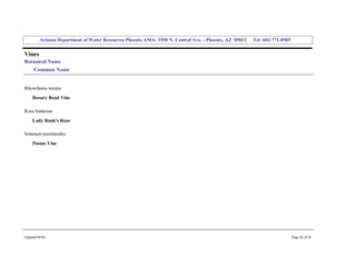 Arizona Department of Water Resources Phoenix AMA­ 3550 N. Central Ave. ­ Phoenix, AZ  85012     Tel. 602­771­8585 


Vines 
Botanical Name 
     Common Name 


Rhynchosia texana 
     Rosary Bead Vine 

Rosa banksiae 
     Lady Bank's Rose 

Solanum jasminoides 
     Potato Vine 




Updated 08/04                                                                                                                  Page 26 of 26 
 