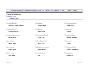 Arizona Department of Water Resources Phoenix AMA­ 3550 N. Central Ave. ­ Phoenix, AZ  85012     Tel. 602­771­8585 


Annual Wildflowers 
Botanical Name 
     Common Name 


Oenothera deltoides                                 Phacelia spp.                                     Sisymbrium ambiguum 
     Birdcage Evening Primrose                          Scorpion Weed                                     Purple Rocket 

Oenothera primiveris                                Plantago spp.                                     Solanum xanti 
     Evening Primrose                                   Indian­wheat                                      Solanum 

Orthocarpus purpurascens                            Platystemon californicus                          Tithonia rotundifolia 
     Owl's Clover                                       Cream Cups                                        Mexican Sunflower 

Papaver rhoeas                                      Proboscidea parviflora                            Ursinia spp. 
     Shirley Poppy                                      Devil's Claw                                      Ursinia 

Pectis papposa                                      Rafinesquia neomexicana                           Verbesina encelioides 
     Chinch Weed                                        Desert­chicory                                    Golden Crown Beard 

Perityle emoryi                                     Salvia columbariae                                Viguiera annua 
     Rock Daisy                                         Chia                                              Golden Eye 




Updated 08/04                                                                                                                  Page 4 of 26 
 