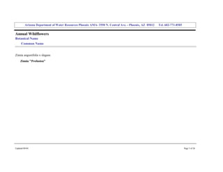 Arizona Department of Water Resources Phoenix AMA­ 3550 N. Central Ave. ­ Phoenix, AZ  85012     Tel. 602­771­8585 


Annual Wildflowers 
Botanical Name 
     Common Name 


Zinnia angustifolia x elegans 
     Zinnia "Profusion" 




Updated 08/04                                                                                                                  Page 5 of 26 
 