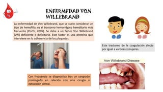 ENFERMEDAD VON
WILLEBRAND
La enfermedad de Von Willebrand, que se suele considerar un
tipo de hemofilia, es el trastorno hemorrágico hereditario más
frecuente (Porth, 2005). Se debe a un factor Von Willebrand
(vW) deficiente o deficitario. Este factor es una proteína que
interviene en la adherencia de las plaquetas.
Este trastorno de la coagulación afecta
por igual a varones y mujeres.
Con frecuencia se diagnostica tras un sangrado
prolongado en relación con una cirugía o
extracción dental.
 