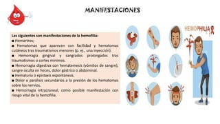 MANIFESTACIONES
Las siguientes son manifestaciones de la hemofilia:
■ Hemartros;
■ Hematomas que aparecen con facilidad y hematomas
cutáneos tras traumatismos menores (p. ej., una inyección).
■ Hemorragia gingival y sangrados prolongados tras
traumatismos o cortes mínimos.
■ Hemorragia digestiva con hematemesis (vómitos de sangre),
sangre oculta en heces, dolor gástrico o abdominal.
■ Hematuria o epistaxis espontáneas.
■ Dolor o parálisis secundarios a la presión de los hematomas
sobre los nervios.
■ Hemorragia intracraneal, como posible manifestación con
riesgo vital de la hemofilia.
 