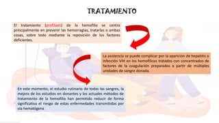 TRATAMIENTO
El tratamiento (profilaxis) de la hemofilia se centra
principalmente en prevenir las hemorragias, tratarlas o ambas
cosas, sobre todo mediante la reposición de los factores
deficientes.
La asistencia se puede complicar por la aparición de hepatitis o
infección VIH en los hemofílicos tratados con concentrados de
factores de la coagulación preparados a partir de múltiples
unidades de sangre donada.
En este momento, el estudio rutinario de todas las sangres, la
mejora de los estudios en donantes y los actuales métodos de
tratamiento de la hemofilia han permitido reducir de forma
significativa el riesgo de estas enfermedades transmitidas por
vía hematógena
 