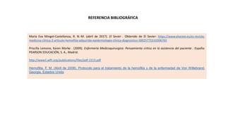 REFERENCIA BIBLIOGRÁFICA
María Eva Mingot-Castellanoa, R. N.-M. (abril de 2017). El Sevier . Obtenido de El Sevier: https://www.elsevier.es/es-revista-
medicina-clinica-2-articulo-hemofilia-adquirida-epidemiologia-clinica-diagnostico-S0025775316306765
Priscilla Lemone, Karen Morke . (2009). Enfermería Medicoquirurgica: Pensamiento critico en la asistencia del paciente . España:
PEARSON EDUCACIÓN, S. A., Madrid.
http://www1.wfh.org/publications/files/pdf-1513.pdf
Hemofilia, F. M. (Abril de 2008). Protocolo para el tratamiento de la hemofilia y de la enfermedad de Von Willebrand.
Georgia, Estados Unido
 
