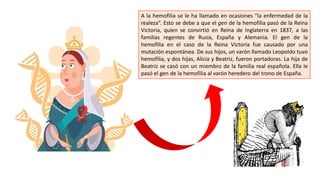 A la hemofilia se le ha llamado en ocasiones “la enfermedad de la
realeza”. Esto se debe a que el gen de la hemofilia pasó de la Reina
Victoria, quien se convirtió en Reina de Inglaterra en 1837, a las
familias regentes de Rusia, España y Alemania. El gen de la
hemofilia en el caso de la Reina Victoria fue causado por una
mutación espontánea. De sus hijos, un varón llamado Leopoldo tuvo
hemofilia, y dos hijas, Alicia y Beatriz, fueron portadoras. La hija de
Beatriz se casó con un miembro de la familia real española. Ella le
pasó el gen de la hemofilia al varón heredero del trono de España.
 