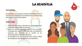 Epidemiologia
• Tiene una frecuencia estimada de aproximadamente
1 caso por cada 10.000 nacimientos.
• Según las estimaciones que surgen de las encuestas
mundiales que realiza la FMH cada año, la cantidad de
personas con hemofilia en el mundo es de
aproximadamente 400.000 individuos.
• La hemofilia A es más frecuente entre el 80 y el 85%
de la población total de personas con hemofilia.
LA HEMOFILIA
Generalidades
La hemofilia es un grupo de trastornos hereditarios de los
factores de la coagulación que determina una hemorragia
persistente y en ocasiones grave.
 