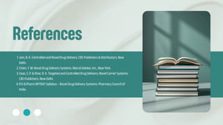 References
1.Jain, N. K. Controlled and Novel Drug Delivery. CBS Publishers & Distributors, New
Delhi.
2.Chien, Y. W. Novel Drug Delivery Systems. Marcel Dekker, Inc., New York.
3.Vyas, S. P. & Khar, R. K. Targeted and Controlled Drug Delivery: Novel Carrier Systems.
CBS Publishers, New Delhi.
4.PCI B.Pharm BP704T Syllabus – Novel Drug Delivery Systems. Pharmacy Council of
India.
 