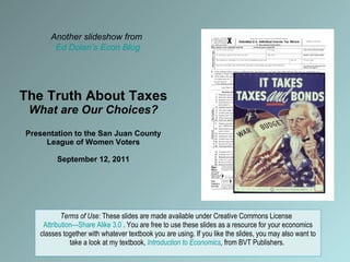 The Truth About Taxes What are Our Choices? Presentation to the San Juan County League of Women Voters September 12, 2011 Terms of Use:  These slides are made available under Creative Commons License  Attribution—Share Alike 3.0  . You are free to use these slides as a resource for your economics classes together with whatever textbook you are using. If you like the slides, you may also want to take a look at my textbook,  Introduction to Economics ,  from BVT Publishers.  Another slideshow from  Ed Dolan’s Econ Blog 