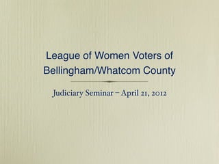 League of Women Voters of
Bellingham/Whatcom County

 Judiciary Seminar – April 21, 2012
 