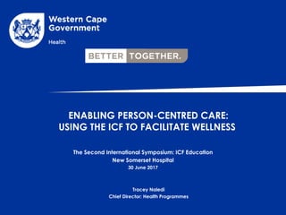 ENABLING PERSON-CENTRED CARE:
USING THE ICF TO FACILITATE WELLNESS
The Second International Symposium: ICF Education
New Somerset Hospital
30 June 2017
Tracey Naledi
Chief Director: Health Programmes
 