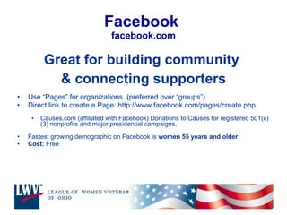 Facebook  facebook.com Great for building community  & connecting supporters Use “Pages” for organizations  (preferred over “groups”) Direct link to create a Page: http://www.facebook.com/pages/create.php Causes.com (affiliated with Facebook) Donations to Causes for registered 501(c)(3) nonprofits and major presidential campaigns. Fastest growing demographic on Facebook is  women 55 years and older Cost:  Free  