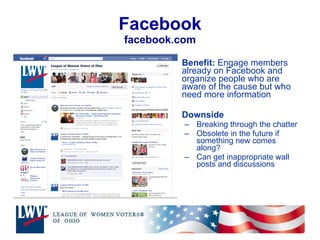 Facebook facebook.com Benefit:  Engage members already on Facebook and organize people who are aware of the cause but who need more information Downside Breaking through the chatter Obsolete in the future if something new comes along?  Can get inappropriate wall posts and discussions 