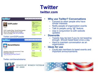 Twitter twitter.com Why use Twitter? Conversations Connect to other people who have similar interests Notify people of organization events Talk to people using “@” feature  Use in conjunction to with website updates Downside Tweets may be lost if you’re not tweeting enough. Should tweet least once a day Hard to maintain conversation as an organization Ideas for use Could ask members to tweet events and important announcements Twitter.com/barackobama Twitter.com/GOPLeader 