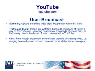 YouTube youtube.com Use: Broadcast  Summary : Upload and share video clips. People can watch first-hand Traffic and Stats:  People are watching hundreds of millions of videos a day on YouTube and uploading hundreds of thousands of videos daily. In fact, every minute, ten hours of video is uploaded to YouTube. Cost:  Free (except equipment and software capable of creating video, i.e., ranging from cell phone or video camera to more elaborate technologies.) 