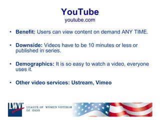 YouTube youtube.com Benefit:  Users can view content on demand ANY TIME.  Downside:  Videos have to be 10 minutes or less or published in series. Demographics:  It is so easy to watch a video, everyone uses it.  Other video services: Ustream, Vimeo 