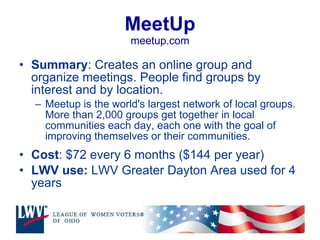 MeetUp meetup.com Summary : Creates an online group and organize meetings. People find groups by interest and by location. Meetup is the world's largest network of local groups. More than 2,000 groups get together in local communities each day, each one with the goal of improving themselves or their communities.  Cost : $72 every 6 months ($144 per year) LWV use:  LWV Greater Dayton Area used for 4 years 