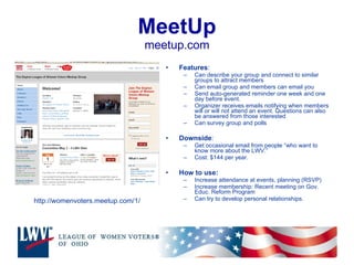 MeetUp meetup.com Features :  Can describe your group and connect to similar groups to attract members Can email group and members can email you Send auto-generated reminder one week and one day before event. Organizer receives emails notifying when members will or will not attend an event. Questions can also be answered from those interested Can survey group and polls Downside : Get occasional email from people “who want to know more about the LWV.”  Cost: $144 per year. How to use: Increase attendance at events, planning (RSVP) Increase membership: Recent meeting on Gov. Educ. Reform Program Can try to develop personal relationships. http://womenvoters.meetup.com/1/ 