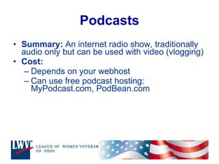 Podcasts Summary:  An internet radio show, traditionally audio only but can be used with video (vlogging) Cost: Depends on your webhost Can use free podcast hosting: MyPodcast.com, PodBean.com 