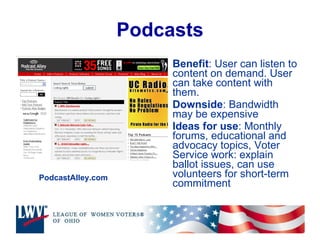Podcasts Benefit : User can listen to content on demand. User can take content with them. Downside : Bandwidth may be expensive Ideas for use : Monthly forums, educational and advocacy topics, Voter Service work: explain ballot issues, can use volunteers for short-term commitment PodcastAlley.com 