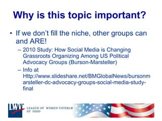 Why is this topic important?   If we don’t fill the niche, other groups can and ARE! 2010 Study: How Social Media is Changing Grassroots Organizing Among US Political Advocacy Groups (Burson-Marsteller) Info at Http://www.slideshare.net/BMGlobalNews/bursonmarsteller-dc-advocacy-groups-social-media-study-final 
