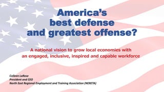 America’s
best defense
and greatest offense?
A national vision to grow local economies with
an engaged, inclusive, inspired and capable workforce
Colleen LaRose
President and CEO
North East Regional Employment and Training Association (NERETA)
 