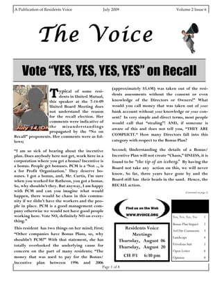A Publication of Residents Voice                               July 2009                                                        Volume 2 Issue 6 




                 The Voice
     Vote “YES, YES, YES, YES” on Recall
                          T
                                                                         (approximately $5.4M) was taken out of the resi-
                                 ypical of some resi-
                                                                         dents assessments without the consent or even
                      dents in United Mutual,
                 this speaker at the 7-14-09                             knowledge of the Directors or Owners!” What
                 United Board Meeting does                               would you call money that was taken out of your
                 not understand the reason                               bank account without your knowledge or your con-
                 for the recall election. Her                            sent? In very simple and direct terms, most people
                 comments were indicative of                             would call that “stealing”! AND, if someone is
                 the misunderstandings
                                                                         aware of this and does not tell you, “THEY ARE
                 propagated by the “No on
Recall” proponents. Her comments were as fol-                            COMPLICIT.“ How many Directors fall into this
lows;                                                                    category with respect to the Bonus Plan?

“I am so sick of hearing about the incentive                             Second; Understanding the details of a Bonus/
plan. Does anybody here not get, work here in a                          Incentive Plan will not create “Chaos,” UNLESS, it is
corporation where you get a bonus? Incentive is                          found to be “the tip of an iceberg. By having the
                                                                                                             ”
a bonus. People get bonuses. PCM is a ‘Not .., is                        Board not take any action on this, we will never
a for Profit Organization.’ They deserve bo-
                                                                         know. So far, three years have gone by and the
nuses. I got a bonus, and, Mr. Curtis, I’m sure
when you worked for Ratheon, you got a bonus.                            Board still has their heads in the sand. Hence, the
So, why shouldn’t they. But anyway, I am happy                           RECALL action.
with PCM and can you imagine what would                                                                                          (Continued on page 2)
happen, there would be chaos in this commu-
nity if we didn’t have the workers and the peo-
ple in place. PCM is a good management com-                                                                              Inside this issue:
                                                                                   Find us on the Web
pany otherwise we would not have good people
working here. Vote NO, definitely NO on every-                                     WWW.RVOICE.ORG
                                                                                                                       Yes, Yes, Yes, Yes         1
thing.”
                                                                                                                       Bonus Plan Impact          2
This resident has two things on her mind; First;            Residents Voice                                            3rd Dir Comments           3
“Other companies have Bonus Plans, so, why                     Meetings
                                                                                                                       Landscape                  4
shouldn’t PCM?” With that statement, she has              Thursday, August 06
totally overlooked the underlying cause for                                                                            Frivolous Suit             5
                                                          Thursday, August 20
concern on the part of many residents; “The                                                                            Open Letter                6
money that was used to pay for the Bonus/                   CH #5 6:30 pm                                              Opinion                    8
Incentive plan between 1996 and 2006
                                               Page 1 of 8
 