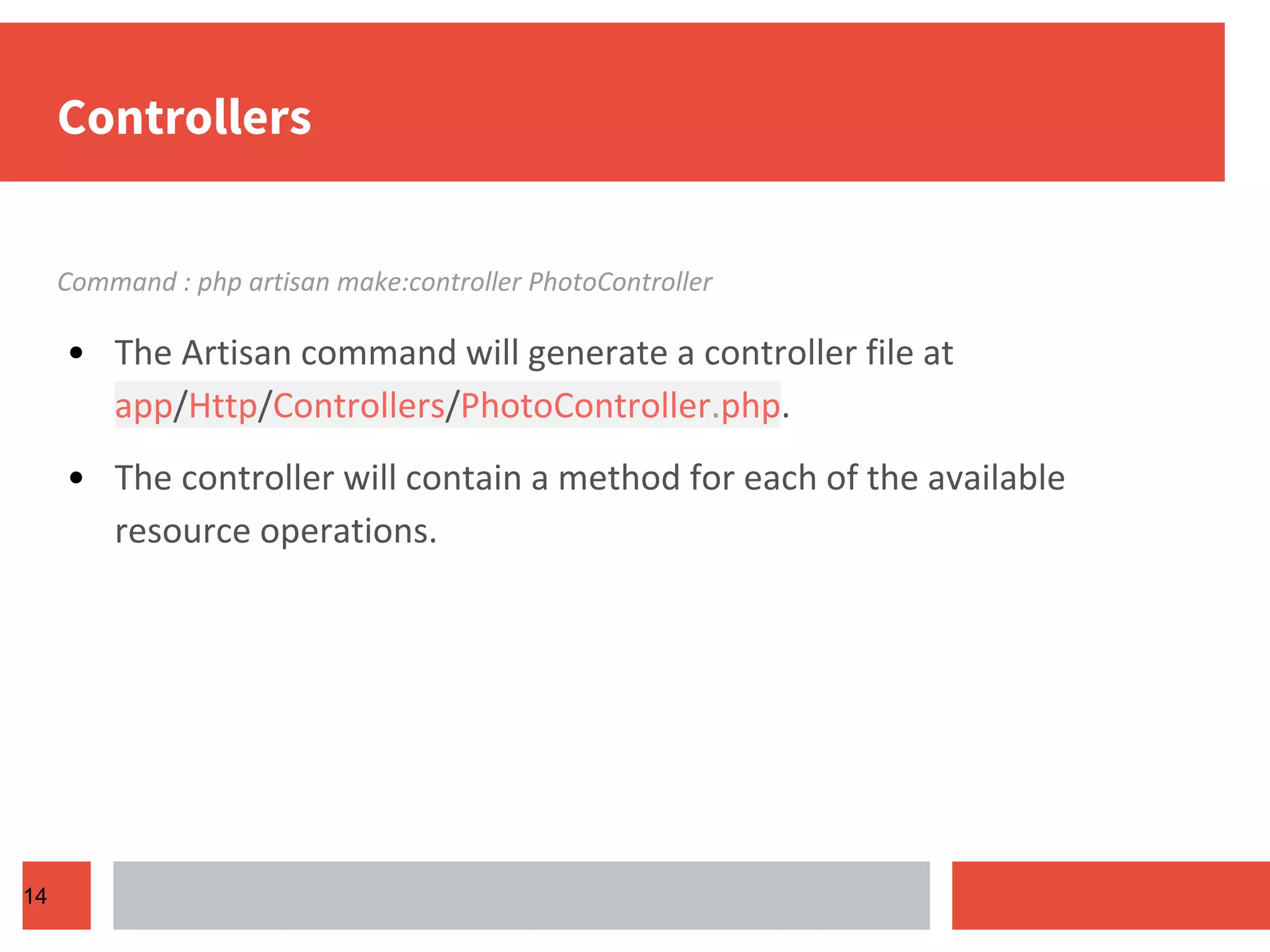 Controllers Command : php artisan make:controller PhotoController • The Artisan command will generate a controller file at app/Http/Controllers/PhotoController.php. • The controller will contain a method for each of the available resource operations. 14 