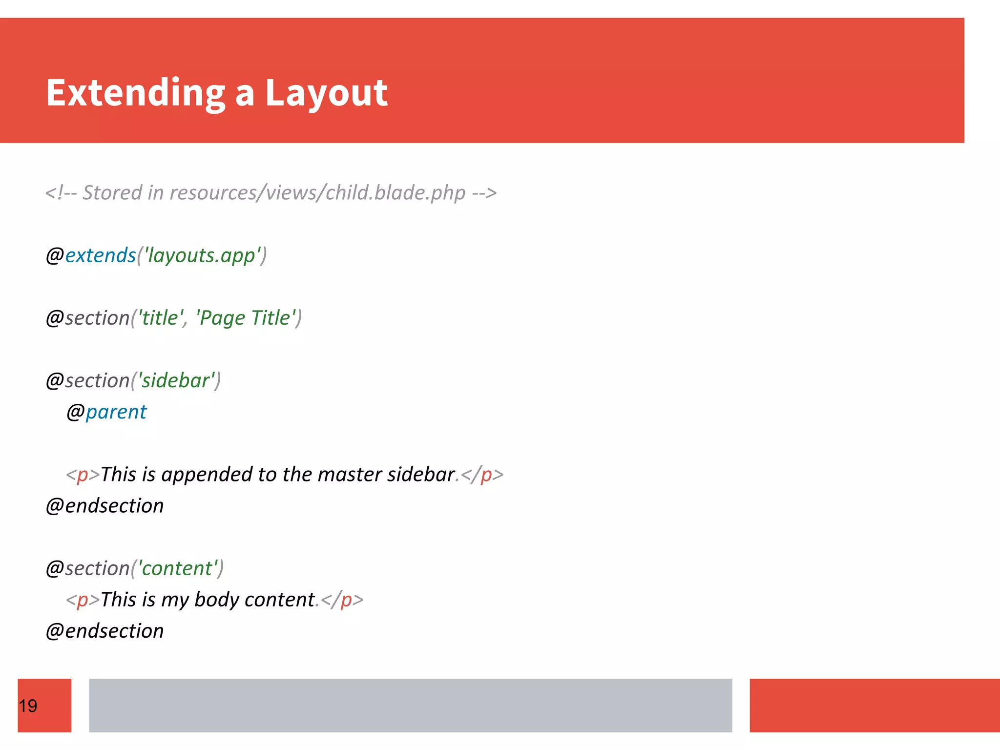 Extending a Layout <!-- Stored in resources/views/child.blade.php --> @extends('layouts.app') @section('title', 'Page Title') @section('sidebar') @parent <p>This is appended to the master sidebar.</p> @endsection @section('content') <p>This is my body content.</p> @endsection 19 