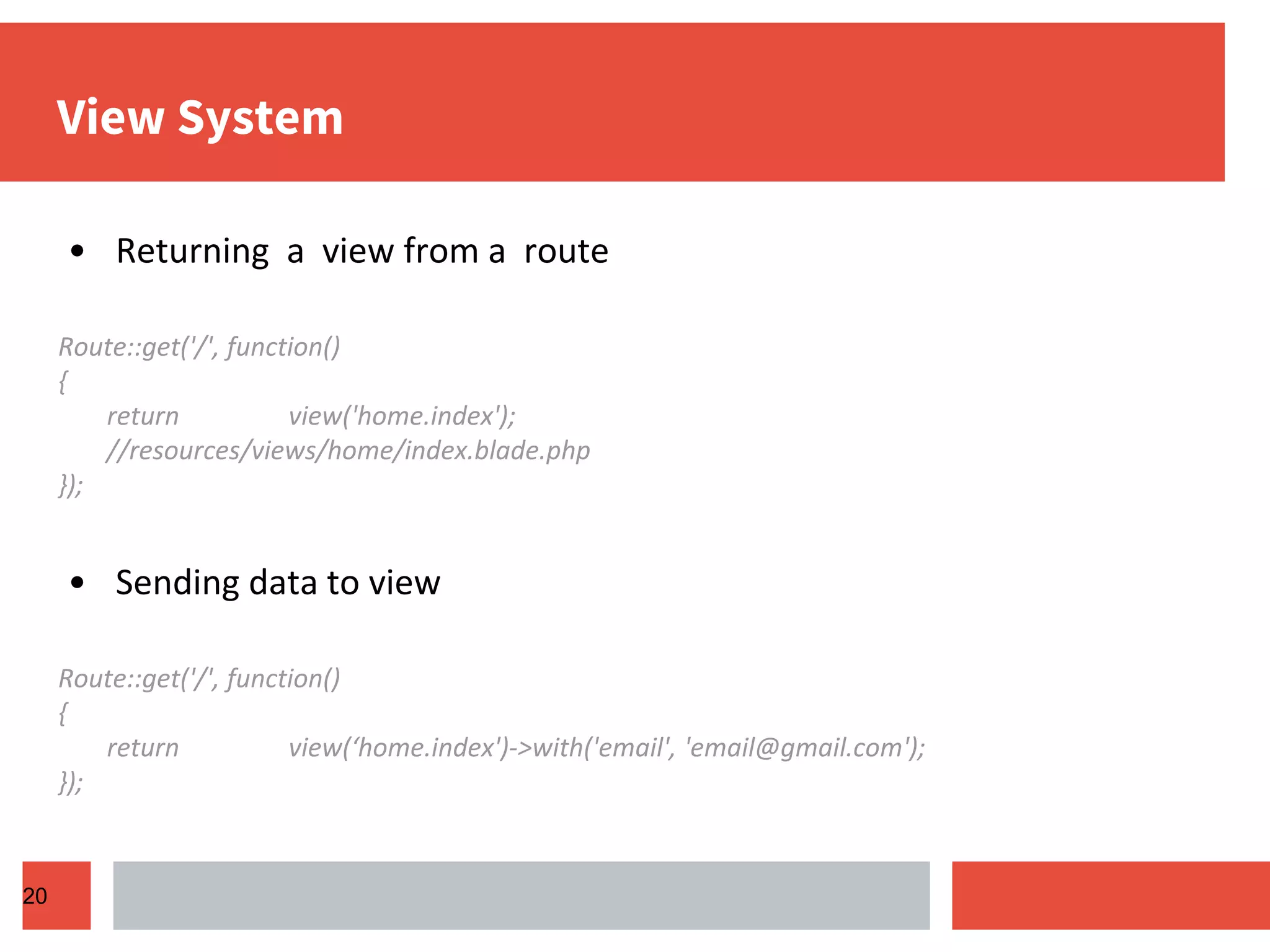 View System • Returning a view from a route Route::get('/', function() { return view('home.index'); //resources/views/home/index.blade.php }); • Sending data to view Route::get('/', function() { return view(‘home.index')->with('email', 'email@gmail.com'); }); 20 