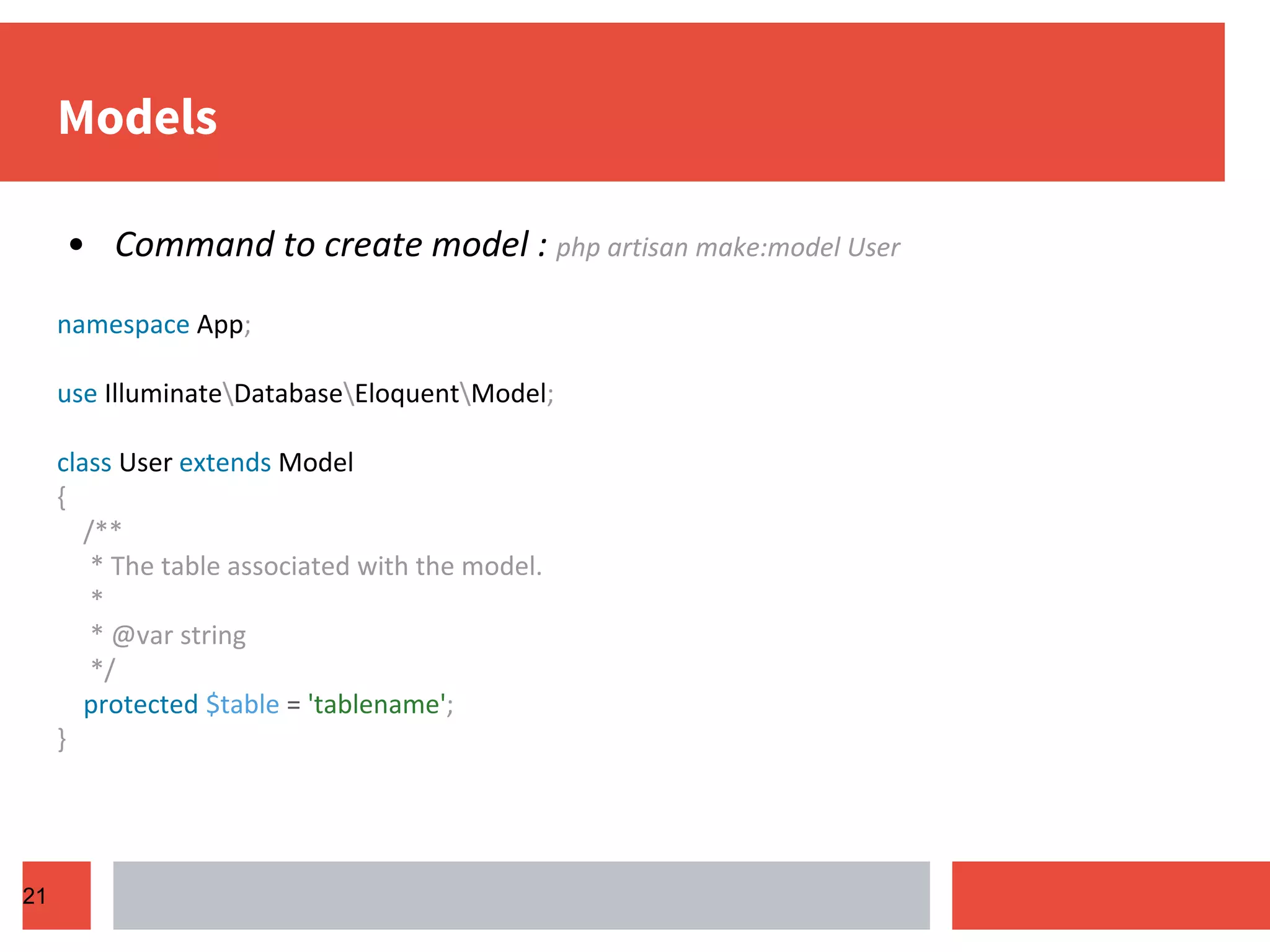 Models • Command to create model : php artisan make:model User namespace App; use IlluminateDatabaseEloquentModel; class User extends Model { /** * The table associated with the model. * * @var string */ protected $table = 'tablename'; } 21 