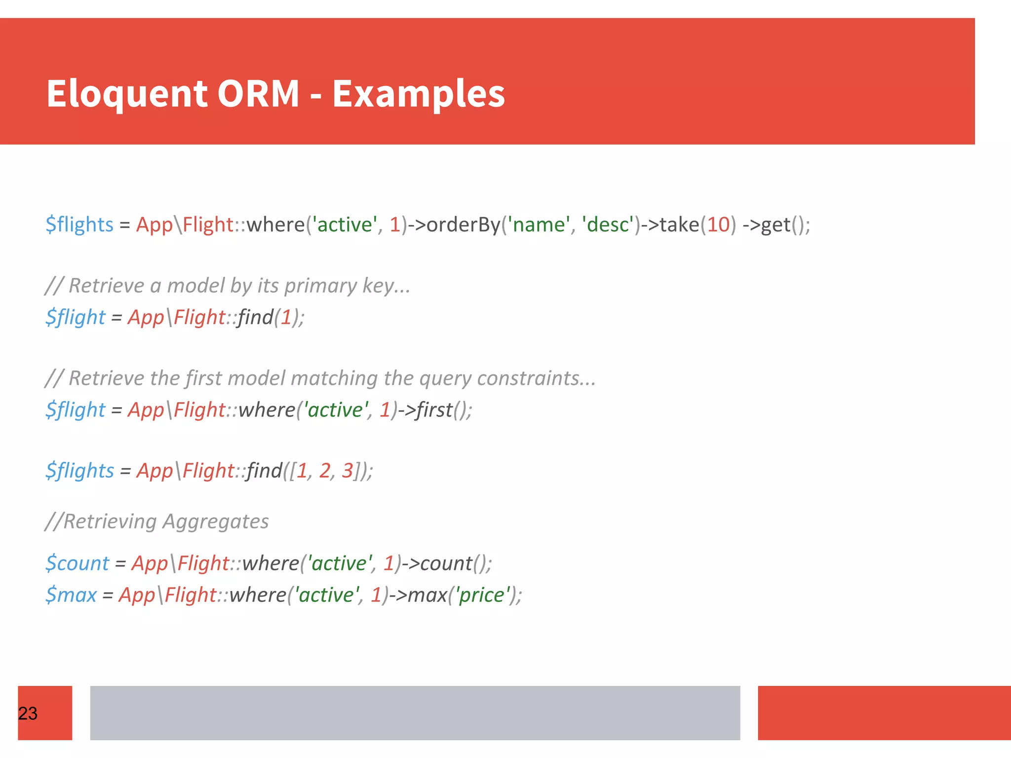 Eloquent ORM - Examples $flights = AppFlight::where('active', 1)->orderBy('name', 'desc')->take(10) ->get(); // Retrieve a model by its primary key... $flight = AppFlight::find(1); // Retrieve the first model matching the query constraints... $flight = AppFlight::where('active', 1)->first(); $flights = AppFlight::find([1, 2, 3]); //Retrieving Aggregates $count = AppFlight::where('active', 1)->count(); $max = AppFlight::where('active', 1)->max('price'); 23 