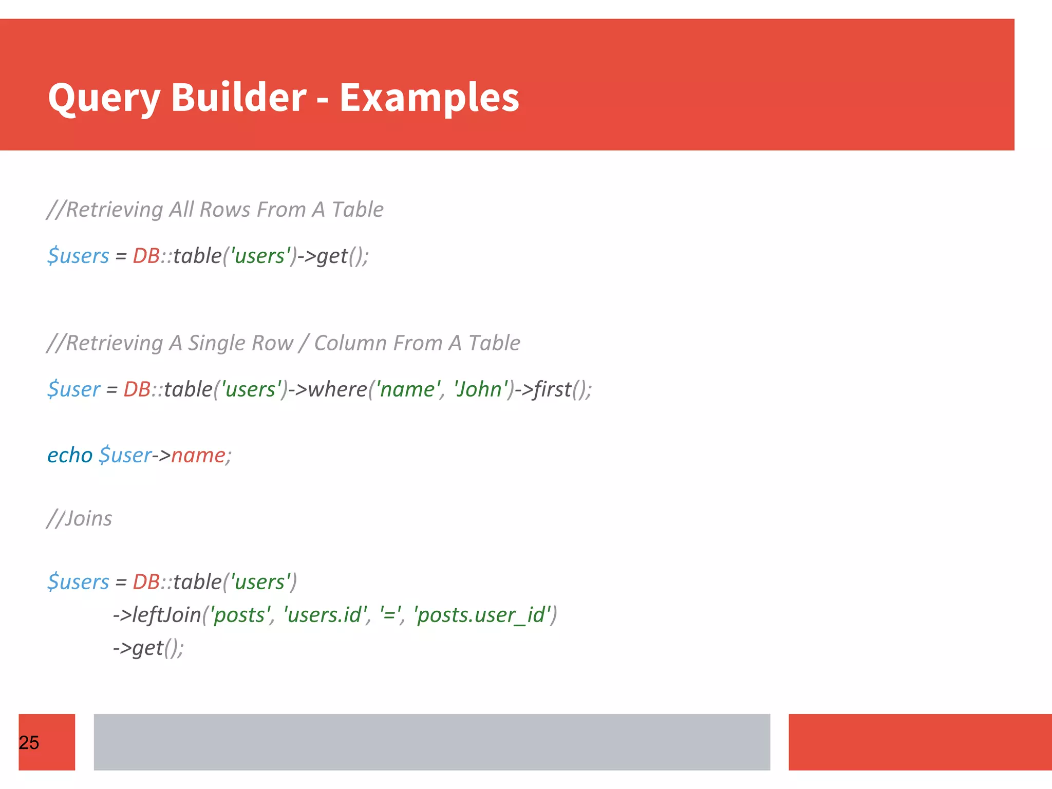 Query Builder - Examples //Retrieving All Rows From A Table $users = DB::table('users')->get(); //Retrieving A Single Row / Column From A Table $user = DB::table('users')->where('name', 'John')->first(); echo $user->name; //Joins $users = DB::table('users') ->leftJoin('posts', 'users.id', '=', 'posts.user_id') ->get(); 25 