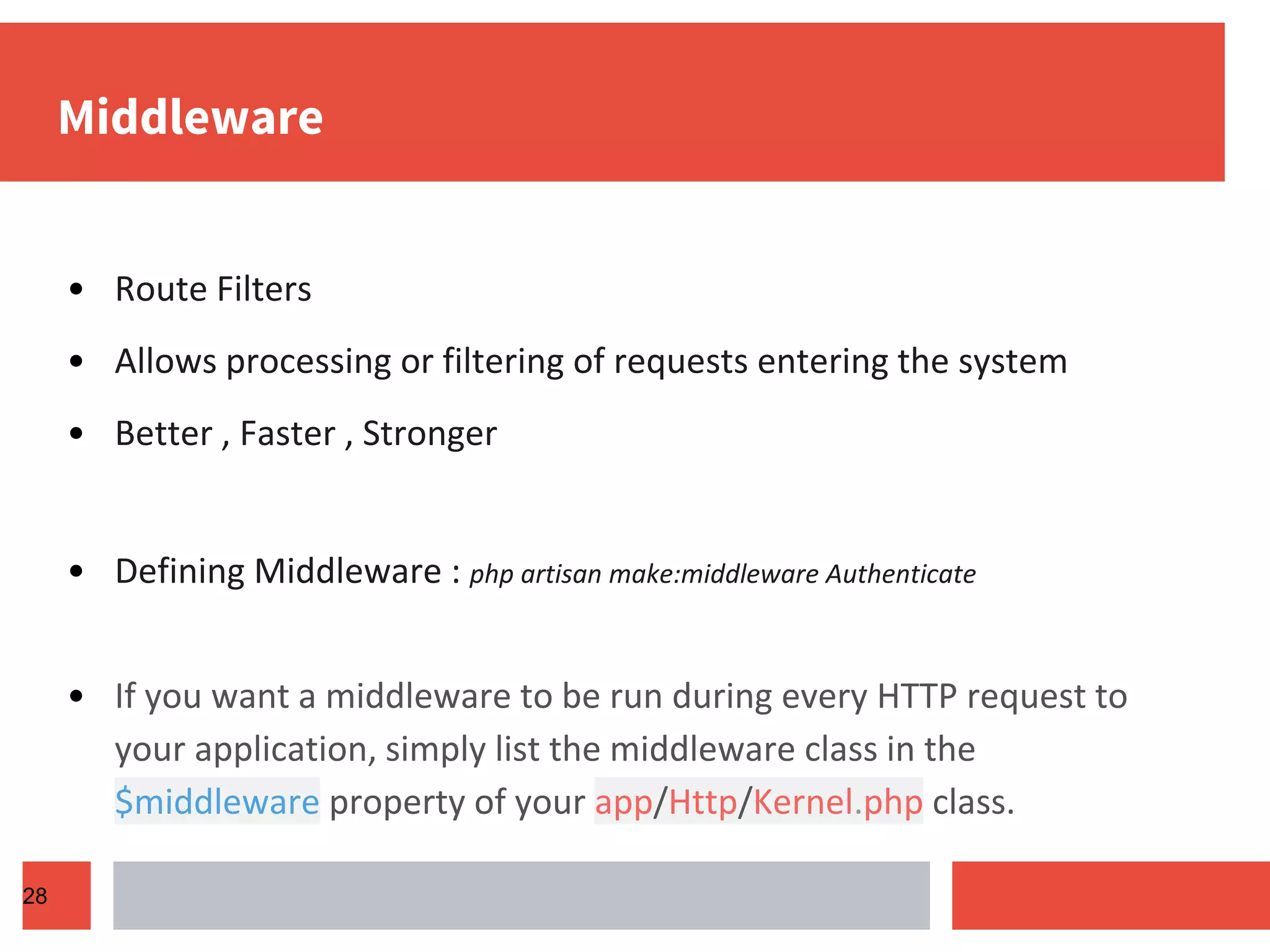 Middleware • Route Filters • Allows processing or filtering of requests entering the system • Better , Faster , Stronger • Defining Middleware : php artisan make:middleware Authenticate • If you want a middleware to be run during every HTTP request to your application, simply list the middleware class in the $middleware property of your app/Http/Kernel.php class. 28 