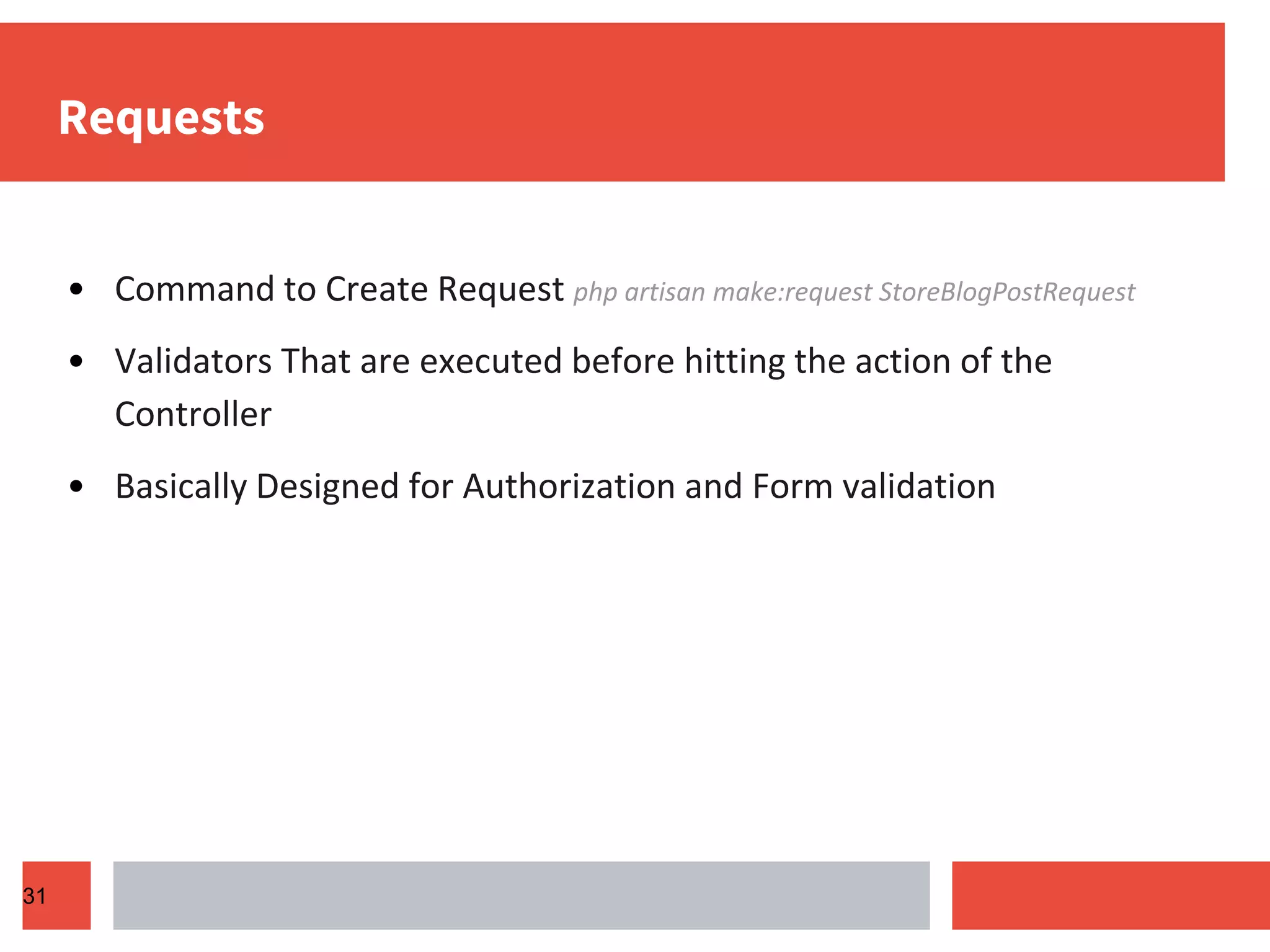 Requests • Command to Create Request php artisan make:request StoreBlogPostRequest • Validators That are executed before hitting the action of the Controller • Basically Designed for Authorization and Form validation 31 