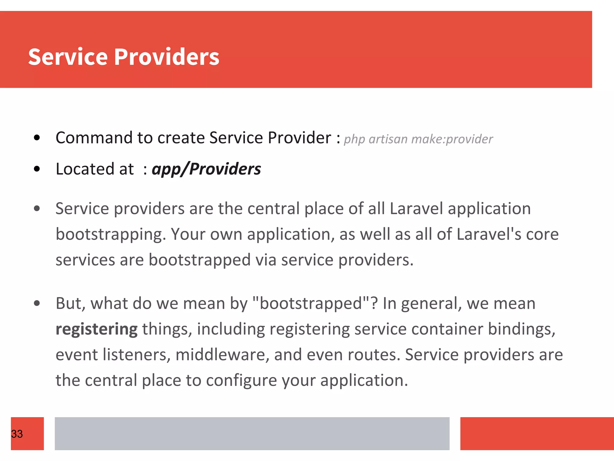 Service Providers • Command to create Service Provider : php artisan make:provider • Located at : app/Providers • Service providers are the central place of all Laravel application bootstrapping. Your own application, as well as all of Laravel's core services are bootstrapped via service providers. • But, what do we mean by "bootstrapped"? In general, we mean registering things, including registering service container bindings, event listeners, middleware, and even routes. Service providers are the central place to configure your application. 33 