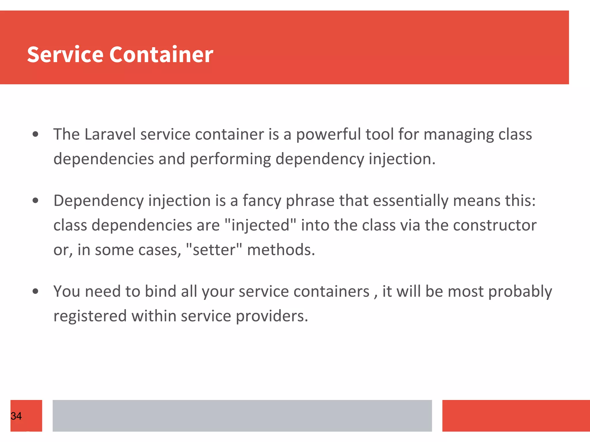 Service Container • The Laravel service container is a powerful tool for managing class dependencies and performing dependency injection. • Dependency injection is a fancy phrase that essentially means this: class dependencies are "injected" into the class via the constructor or, in some cases, "setter" methods. • You need to bind all your service containers , it will be most probably registered within service providers. 34 
